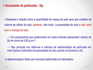 » Densidade de partículas - Dp
› Expressa a relação entre a quantidade de massa de solo seco por unidade de
volume de sólido do solo, portanto, não inclui a porosidade do solo e não varia
com o manejo do solo.
→ Os componentes que predominam em solos minerais apresentam valores de
Dp em torno de 2,65 g cm-3;
→ Seu principal uso refere-se a cálculos de sedimentação de partículas em
meio líquido e estimativa da porosidade do solo quando se conhece a Ds.
› A determinação é feita com amostra deformada em laboratório.
 