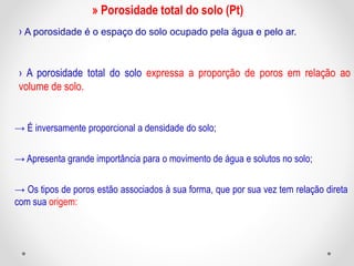 » Porosidade total do solo (Pt)
› A porosidade é o espaço do solo ocupado pela água e pelo ar.
› A porosidade total do solo expressa a proporção de poros em relação ao
volume de solo.
→ É inversamente proporcional a densidade do solo;
→ Apresenta grande importância para o movimento de água e solutos no solo;
→ Os tipos de poros estão associados à sua forma, que por sua vez tem relação direta
com sua origem:
 