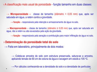 › A classificação mais usual de porosidade - função tamanho em duas classes:
→ Microporosidade – classe de tamanho (diâmetro < 0,05 mm) que, após ser
saturada em água, a retém contra a gravidade.
→ função – responsáveis pela retenção e armazenamento de água no solo.
→ Macroporosidade – classe de tamanho (diâmetro ≥ 0,05 mm) que, após ser saturada em
água, não a retém ou são esvaziados pela ação da gravidade.
→ função – responsáveis pela aeração e contribuição para maior infiltração de água no solo.
› Determinação da porosidade total do solo
→ Feita em laboratório, principalmente de dois modos:
→ Coleta-se amostra de solo com estrutura preservada, satura-se a amostra,
aplicando tensão de 60 cm de coluna da água e secagem em estufa a 105 oC.
→ Por cálculos conhecendo-se a densidade do solo e a densidade de partículas.
 