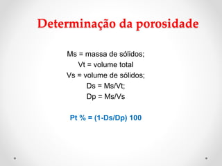Determinação da porosidade
Ms = massa de sólidos;
Vt = volume total
Vs = volume de sólidos;
Ds = Ms/Vt;
Dp = Ms/Vs
Pt % = (1-Ds/Dp) 100
 