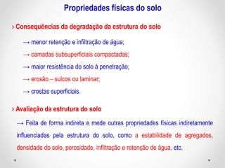 Propriedades físicas do solo
→ menor retenção e infiltração de água;
→ camadas subsuperficiais compactadas;
→ maior resistência do solo à penetração;
→ erosão – sulcos ou laminar;
→ crostas superficiais.
› Consequências da degradação da estrutura do solo
› Avaliação da estrutura do solo
→ Feita de forma indireta e mede outras propriedades físicas indiretamente
influenciadas pela estrutura do solo, como a estabilidade de agregados,
densidade do solo, porosidade, infiltração e retenção de água, etc.
 