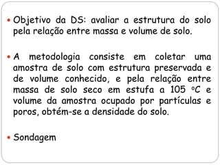  Objetivo da DS: avaliar a estrutura do solo
pela relação entre massa e volume de solo.
 A metodologia consiste em coletar uma
amostra de solo com estrutura preservada e
de volume conhecido, e pela relação entre
massa de solo seco em estufa a 105 oC e
volume da amostra ocupado por partículas e
poros, obtém-se a densidade do solo.
 Sondagem
 