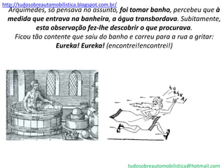 http://tudosobreautomobilistica.blogspot.com.br/
  Arquimedes, só pensava no assunto, foi tomar banho, percebeu que à
  medida que entrava na banheira, a água transbordava. Subitamente,
           esta observação fez-lhe descobrir o que procurava.
    Ficou tão contente que saiu do banho e correu para a rua a gritar:
                 Eureka! Eureka! (encontrei!encontrei!)




                                                   tudosobreautomobilistica@hotmail.com
 