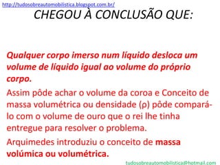 http://tudosobreautomobilistica.blogspot.com.br/

             CHEGOU À CONCLUSÃO QUE:

 Qualquer corpo imerso num líquido desloca um
 volume de líquido igual ao volume do próprio
 corpo.
 Assim pôde achar o volume da coroa e Conceito de
 massa volumétrica ou densidade (ρ) pôde compará-
 lo com o volume de ouro que o rei lhe tinha
 entregue para resolver o problema.
 Arquimedes introduziu o conceito de massa
 volúmica ou volumétrica.
                                                   tudosobreautomobilistica@hotmail.com
 