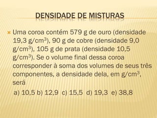 EXERCÍCIOS SOBRE
DENSIDADE DE MISTURAS
1.

Uma coroa contém 579 g de ouro (densidade 19,3 g/cm3), 90
g de cobre (densidade 9,0 g/cm3), 105 g de prata (densidade
10,5 g/cm3). Se o volume final dessa coroa corresponder à
soma dos volumes de seus três componentes, a densidade
dela, em g/cm3, será
a) 10,5 b) 12,9 c) 15,5 d) 19,3 e) 38,8

 