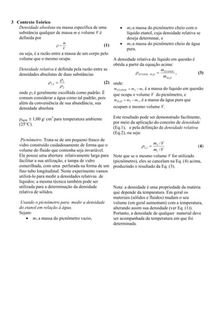 3 Contexto Teórico
Densidade absoluta ou massa específica de uma
substância qualquer de massa m e volume V é
definida por
ρ=

m
V

(1)

ou seja, é a razão entre a massa de um corpo pelo
volume que o mesmo ocupa.

•
•

m2 a massa do picnômetro cheio com o
líquido etanol, cuja densidade relativa se
deseja determinar, e
m3 a massa do picnômetro cheio de água
pura.

A densidade relativa do líquido em questão é
obtida a partir da equação acima:
m
ρ ETANOL, H 2O = ETANOL ,
(3)
m H 2O

Densidade relativa é definida pela razão entre as
densidades absolutas de duas substâncias
ρ
(2) onde:
ρ 1, 2 = 1
ρ2
m ETANOL = m 2 − m1 é a massa do líquido em questão
onde ρ2 é geralmente escolhida como padrão. É
que ocupa o volume V do picnômetro, e
comum considerar a água como tal padrão, pois
m H 2O = m3 − m1 , é a massa da água pura que
além da conveniência de sua abundância, sua
ocupam o mesmo volume V.
densidade absoluta
ρágua ≅ 1,00 g/ cm3 para temperatura ambiente
(25°C).

Picnômetro. Trata-se de um pequeno frasco de
vidro construído cuidadosamente de forma que o
volume do fluido que contenha seja invariável.
Ele possui uma abertura relativamente larga para
facilitar a sua utilização, e tampa de vidro
esmerilhada, com uma perfurada na forma de um
fino tubo longitudinal. Neste experimento vamos
utilizá-lo para medir a densidades relativas de
líquidos; a mesma técnica também pode ser
utilizada para a determinação da densidade
relativa de sólidos.
Usando o picnômetro para medir a densidade
do etanol em relação à água.
Sejam:
• m1 a massa do picnômetro vazio,

Este resultado pode ser demonstrado facilmente,
por meio da aplicação do conceito de densidade
(Eq.1), e pela definição de densidade relativa
(Eq.2), ou seja:
m2 / V
(4)
m1 / V
Note que se o mesmo volume V for utilizado
(picnômetro), eles se cancelam na Eq. (4) acima,
produzindo o resultado da Eq. (3).

ρ 2,1 =

Nota: a densidade é uma propriedade da matéria
que depende da temparatura. Em geral os
materiais (sólidos e fluidos) mudam o seu
volume (em geral aumentam) com a temperatura,
alterando assim sua densidade (ver Eq. (1)).
Portanto, a densidade de qualquer material deve
ser acompanhada da temperatura em que foi
determinada.

 