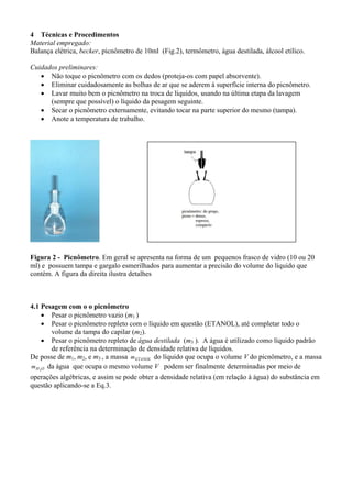 4 Técnicas e Procedimentos
Material empregado:
Balança elétrica, becker, picnômetro de 10ml (Fig.2), termômetro, água destilada, álcool etílico.
Cuidados preliminares:
• Não toque o picnômetro com os dedos (proteja-os com papel absorvente).
• Eliminar cuidadosamente as bolhas de ar que se aderem à superfície interna do picnômetro.
• Lavar muito bem o picnômetro na troca de líquidos, usando na última etapa da lavagem
(sempre que possível) o líquido da pesagem seguinte.
• Secar o picnômetro externamente, evitando tocar na parte superior do mesmo (tampa).
• Anote a temperatura de trabalho.

Figura 2 - Picnômetro. Em geral se apresenta na forma de um pequenos frasco de vidro (10 ou 20
ml) e possuem tampa e gargalo esmerilhados para aumentar a precisão do volume do líquido que
contém. A figura da direita ilustra detalhes

4.1 Pesagem com o o picnômetro
• Pesar o picnômetro vazio (m1 )
• Pesar o picnômetro repleto com o líquido em questão (ETANOL), até completar todo o
volume da tampa do capilar (m2).
• Pesar o picnômetro repleto de água destilada (m3 ). A água é utilizado como líquido padrão
de referência na determinação de densidade relativa de líquidos.
De posse de m1, m2, e m3 , a massa m ETANOL do líquido que ocupa o volume V do picnômetro, e a massa
m H 2O da água que ocupa o mesmo volume V podem ser finalmente determinadas por meio de
operações algébricas, e assim se pode obter a densidade relativa (em relação à água) do substância em
questão aplicando-se a Eq.3.

 