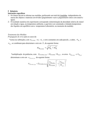 5 Relatório
Instruções específicas
1- Os alunos devem se alternar nas medidas, perfazendo um total de 6 medidas independentes da
massa dos objetos e materiais envolvidos (piquinômetro vazio e piquinômetro cheio com etanol e
água).
2- O resultado numérico do experimento corresponde à determinação da densidade relativa do etanol
em relação a água, na temperatura ambiente, a qual deve ser constatada e relatada (temperatura
dos líquidos em equilíbrio com a temperatura Laboratório, no momento da medida).

Tratamento das Medidas
Propagação de erros para os casos de:
*soma (ou subtração), com m ETANOL = m 2 − m1 , o erro constantes em cada parcela , a saber, σ m1 e
σ m , se combinam para determinar o erro em A , da seguinte forma:
2
2
2
σ mETANOL = σ m2 + σ m1

*multiplicação de potências, com ρ ETANOL, H 2O = m ETANOL / m H 2O , os erros σ mETANOL e σ mH
determinam o erro em σ ρ ETANOL, H 2O da seguinte forma:
σ ρ ETANOL , H

2O

= ρ ETANOL , H 2O

⎛σ
⎜ mETANOL
⎜m
⎜ ETANOL
⎝

2

⎞
⎛ σ mH O
⎟
2
+⎜
⎟
⎜ m
⎟
⎝ H 2O
⎠

⎞
⎟
⎟
⎠

2

2O

 