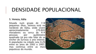 DENSIDADE POPULACIONAL
5. Veneza, Itália
Situada num grupo de 118
pequenas ilhas, Veneza está no
nordeste de Itália, onde vivem
aproximadamente 270.843
moradores ou cerca de 414
pessoas por quilômetro
quadrado (já pra não falar de se
encher de turistas o ano inteiro).
A população na cidade caiu 0,2%
entre os anos de 2002 e 2007,
mas continua entre as mais
populosas do mundo.
 
