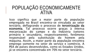 POPULAÇÃO ECONOMICAMENTE
ATIVA
Isso significa que a maior parte da população
empregada no Brasil encontra-se vinculada ao setor
terciário, deflagrando o processo de terceirização da
economia. Tal processo ocorre graças à intensa
mecanização do campo e da indústria (setores
primário e secundário, respectivamente), fenômeno
responsável pela substituição do homem pela
máquina. Assim, a maior parte da população encontra
emprego somente no setor de serviço e comércio. A
PEA de países desenvolvidos, como os Estados Unidos,
já se encontra concentrada em 70% no setor terciário.
 