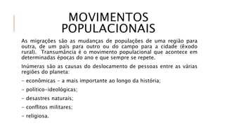 MOVIMENTOS
POPULACIONAIS
As migrações são as mudanças de populações de uma região para
outra, de um país para outro ou do campo para a cidade (êxodo
rural). Transumância é o movimento populacional que acontece em
determinadas épocas do ano e que sempre se repete.
Inúmeras são as causas do deslocamento de pessoas entre as várias
regiões do planeta:
- econômicas - a mais importante ao longo da história;
- político-ideológicas;
- desastres naturais;
- conflitos militares;
- religiosa.
 