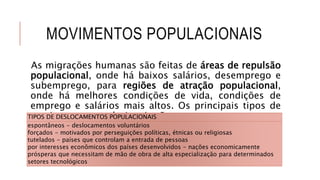 MOVIMENTOS POPULACIONAIS
As migrações humanas são feitas de áreas de repulsão
populacional, onde há baixos salários, desemprego e
subemprego, para regiões de atração populacional,
onde há melhores condições de vida, condições de
emprego e salários mais altos. Os principais tipos de
movimentos populacionais são:TIPOS DE DESLOCAMENTOS POPULACIONAIS
espontâneos - deslocamentos voluntários
forçados - motivados por perseguições políticas, étnicas ou religiosas
tutelados - países que controlam a entrada de pessoas
por interesses econômicos dos países desenvolvidos - nações economicamente
prósperas que necessitam de mão de obra de alta especialização para determinados
setores tecnológicos
 