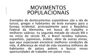 MOVIMENTOS
POPULACIONAIS
Exemplos de deslocamentos espontâneo são a ida de
turcos, gregos e habitantes do leste europeu para a
Europa ocidental, principalmente para a República
Federal da Alemanha, em busca de trabalho e
melhores salários; na segunda metade do século XIX e
no início do século XX, o Brasil recebeu italianos,
espanhóis, japoneses, árabes, além de outras etnias,
que aqui esperavam encontrar melhores condições de
vida. A diferença de nível de vida incentiva milhares de
habitantes de países pobres a buscar novas
oportunidades de trabalho em países ricos.
 