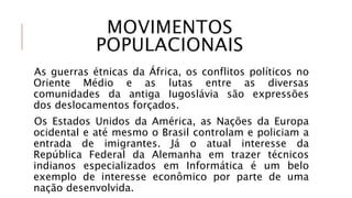 MOVIMENTOS
POPULACIONAIS
As guerras étnicas da África, os conflitos políticos no
Oriente Médio e as lutas entre as diversas
comunidades da antiga Iugoslávia são expressões
dos deslocamentos forçados.
Os Estados Unidos da América, as Nações da Europa
ocidental e até mesmo o Brasil controlam e policiam a
entrada de imigrantes. Já o atual interesse da
República Federal da Alemanha em trazer técnicos
indianos especializados em Informática é um belo
exemplo de interesse econômico por parte de uma
nação desenvolvida.
 