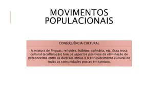 MOVIMENTOS
POPULACIONAIS
CONSEQUÊNCIA CULTURAL
A mistura de línguas, religiões, hábitos, culinária, etc. Essa troca
cultural (aculturação) tem os aspectos positivos da eliminação de
preconceitos entre as diversas etnias e o enriquecimento cultural de
todas as comunidades postas em contato.
 