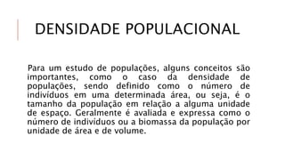 DENSIDADE POPULACIONAL
Para um estudo de populações, alguns conceitos são
importantes, como o caso da densidade de
populações, sendo definido como o número de
indivíduos em uma determinada área, ou seja, é o
tamanho da população em relação a alguma unidade
de espaço. Geralmente é avaliada e expressa como o
número de indivíduos ou a biomassa da população por
unidade de área e de volume.
 