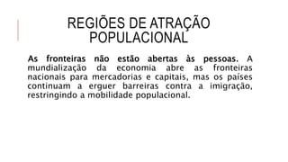 REGIÕES DE ATRAÇÃO
POPULACIONAL
As fronteiras não estão abertas às pessoas. A
mundialização da economia abre as fronteiras
nacionais para mercadorias e capitais, mas os países
continuam a erguer barreiras contra a imigração,
restringindo a mobilidade populacional.
 