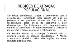 REGIÕES DE ATRAÇÃO
POPULACIONAL
Em crises econômicas, cresce o preconceito contra
estrangeiros, fomentado pela crença de que as
pessoas e os produtos vindos de fora são os
responsáveis pelas crises da economia e pelo
desemprego. Os imigrantes são frequentemente
vítimas da xenofobia - o medo irracional, a aversão e
até mesmo o ódio em relação a estrangeiros.
Os Estados Unidos e a Europa Ocidental são as
grandes regiões de atração populacional. A África,
a Ásia e a América Latina são regiões de maior
repulsão populacional.
 