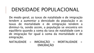 DENSIDADE POPULACIONAL
De modo geral, as taxas de natalidade e de imigração
tendem a aumentar a densidade da população e as
taxas de mortalidade e de emigração tendem a
diminuí-la, sendo assim, a população se encontra em
equilíbrio quando a soma da taxa de natalidade com a
de imigração for igual à soma da mortalidade e de
emigração.
NATALIDADE + IMIGRAÇÃO = MORTALIDADE +
EMIGRAÇÃO
 