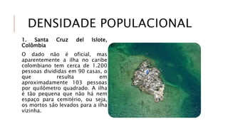 DENSIDADE POPULACIONAL
1. Santa Cruz del Islote,
Colômbia
O dado não é oficial, mas
aparentemente a ilha no caribe
colombiano tem cerca de 1.200
pessoas divididas em 90 casas, o
que resulta em
aproximadamente 103 pessoas
por quilômetro quadrado. A ilha
é tão pequena que não há nem
espaço para cemitério, ou seja,
os mortos são levados para a ilha
vizinha.
 