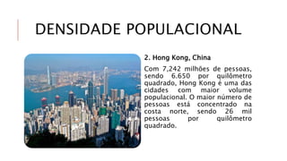 DENSIDADE POPULACIONAL
2. Hong Kong, China
Com 7,242 milhões de pessoas,
sendo 6.650 por quilômetro
quadrado, Hong Kong é uma das
cidades com maior volume
populacional. O maior número de
pessoas está concentrado na
costa norte, sendo 26 mil
pessoas por quilômetro
quadrado.
 
