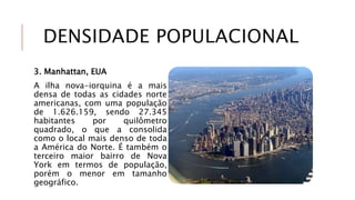 DENSIDADE POPULACIONAL
3. Manhattan, EUA
A ilha nova-iorquina é a mais
densa de todas as cidades norte
americanas, com uma população
de 1.626.159, sendo 27.345
habitantes por quilômetro
quadrado, o que a consolida
como o local mais denso de toda
a América do Norte. É também o
terceiro maior bairro de Nova
York em termos de população,
porém o menor em tamanho
geográfico.
 