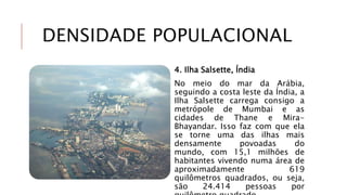 DENSIDADE POPULACIONAL
4. Ilha Salsette, Índia
No meio do mar da Arábia,
seguindo a costa leste da Índia, a
Ilha Salsette carrega consigo a
metrópole de Mumbai e as
cidades de Thane e Mira-
Bhayandar. Isso faz com que ela
se torne uma das ilhas mais
densamente povoadas do
mundo, com 15,1 milhões de
habitantes vivendo numa área de
aproximadamente 619
quilômetros quadrados, ou seja,
são 24.414 pessoas por
 