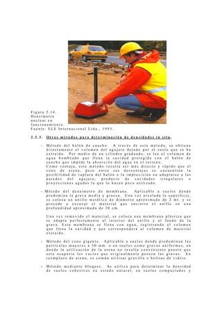 Figura 2.14.
Densímetro
nuclear en
funcionamiento.
Fuente: ELE Internacional Ltda., 1993.

2.2.3.   Otros métodos para determinación de densidades in situ.

     -   Método del balón de caucho. A través de este método, se obtiene
         directamente el volumen del agujero dejado por el suelo que se ha
         extraído. Por medio de un cilindro graduado, se lee el volumen de
         agua bombeado que llena la cavidad protegida con el balón de
         caucho que impide la absorción del agua en el terreno.
         Como ventaja, este método resulta ser más directo y rápido que el
         cono de arena, pero entre sus desventajas se encuentran la
         posibilidad de ruptura del balón o la imprecisión en adaptarse a las
         paredes   del  agujero,   producto   de  cavidades   irregulares   o
         proyecciones agudas lo que lo hacen poco utilizado.

     - Método del densímetro de membrana.      Aplicable a suelos donde
       predomina la grava media y gruesa. Una vez nivelada la superficie,
       se coloca un anillo metálico de diámetro aproximado de 2 mt. y se
       procede a excavar el material que encierra el anillo en una
       profundidad aproximada de 30 cm.

         Una vez removido el material, se coloca una membrana plástica que
         se adapta perfectamente al interior del anillo y al fondo de la
         grava. Esta membrana se llena con agua, registrando el volumen
         que llena la cavidad y que corresponderá al volumen de material
         extraído.

     -   Método del cono gigante. Aplicable a suelos donde predominan las
         partículas mayores a 50 mm. o en suelos como gravas uniformes, en
         donde la utilización de la arena no resulta conveniente puesto que
         esta ocuparía los vacíos que originalmente poseen las gravas. En
         reemplazo de arena, es común utilizar gravilla o bolitas de vidrio.

     -   Método mediante bloques. Se utiliza para determinar la densidad
         de suelos cohesivos en estado natural, en suelos compactados y
 