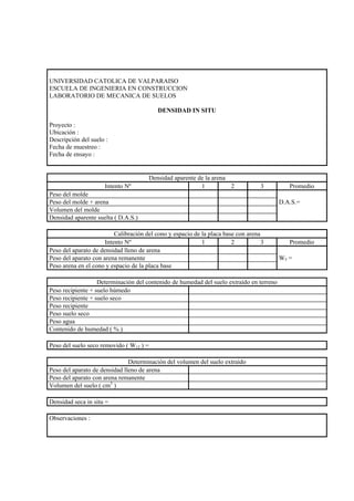UNIVERSIDAD CATOLICA DE VALPARAISO
ESCUELA DE INGENIERIA EN CONSTRUCCION
LABORATORIO DE MECANICA DE SUELOS

                                            DENSIDAD IN SITU

Proyecto :
Ubicación :
Descripción del suelo :
Fecha de muestreo :
Fecha de ensayo :


                                         Densidad aparente de la arena
                     Intento Nº                             1          2           3         Promedio
Peso del molde
Peso del molde + arena                                                                    D.A.S.=
Volumen del molde
Densidad aparente suelta ( D.A.S.)

                          Calibración del cono y espacio de la placa base con arena
                      Intento Nº                            1           2           3        Promedio
Peso del aparato de densidad lleno de arena
Peso del aparato con arena remanente                                                      W5 =
Peso arena en el cono y espacio de la placa base

                   Determinación del contenido de humedad del suelo extraído en terreno
Peso recipiente + suelo húmedo
Peso recipiente + suelo seco
Peso recipiente
Peso suelo seco
Peso agua
Contenido de humedad ( % )

Peso del suelo seco removido ( W12 ) =

                               Determinación del volumen del suelo extraído
Peso del aparato de densidad lleno de arena
Peso del aparato con arena remanente
Volumen del suelo ( cm3 )

Densidad seca in situ =

Observaciones :
 