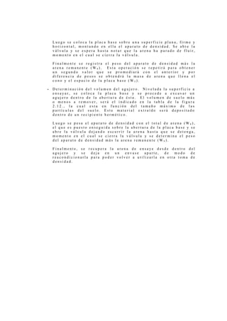Luego se coloca la placa base sobre una superficie plana, firme y
    horizontal, montando en ella el aparato de densidad. Se abre la
    válvula y se espera hasta notar que la arena ha parado de fluir,
    momento en el cual se cierra la válvula.

    Finalmente se registra el peso del aparato de densidad más la
    arena remanente (W4). Esta operación se repetirá para obtener
    un segundo valor que se promediará con el anterior y por
    diferencia de pesos se obtendrá la masa de arena que llena el
    cono y el espacio de la placa base (W5).

-   Determinación del volumen del agujero. Nivelada la superficie a
    ensayar, se coloca la placa base y se procede a excavar un
    agujero dentro de la abertura de ésta. El volumen de suelo más
    o menos a remover, será el indicado en la tabla de la figura
    2.12., la cual esta en función del tamaño máximo de las
    partículas del suelo. Este material extraído será depositado
    dentro de un recipiente hermético.

    Luego se pesa el aparato de densidad con el total de arena (W8),
    el que es puesto enseguida sobre la abertura de la placa base y se
    abre la válvula dejando escurrir la arena hasta que se detenga,
    momento en el cual se cierra la válvula y se determina el peso
    del aparato de densidad más la arena remanente (W9).

    Finalmente, se recupera la arena de ensaye desde dentro del
    agujero   y se   deja  en  un   envase   aparte,  de   modo  de
    reacondicionarla para poder volver a utilizarla en otra toma de
    densidad.
 