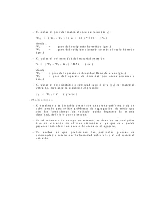 -   Calcular el peso del material seco extraído (W12):

      W12          =    ( W7 - W6 ) / ( w + 100 ) * 100     ( % )

      donde:
      W6                =        peso del recipiente hermético (grs.)
      W7                =        peso del recipiente hermético más el suelo húmedo
      (grs.)

  -   Calcular el volumen (V) del material extraído:

      V    =       ( W8 - W9 - W5 ) / DAS         ( cc )

      donde:
      W8                = peso del aparato de densidad lleno de arena (grs.)
      W9                = peso del aparato de densidad con arena remanente
      (grs.)

  -   Calcular el peso unitario o densidad seca in situ (γd) del material
      extraído, mediante la siguiente expresión:

      γd       =       W12 / V      ( grs/cc )

- Observaciones.

  -   Generalmente es deseable contar con una arena uniforme o de un
      solo tamaño para evitar problemas de segregación, de modo que
      con las condiciones de vaciado pueda lograrse la misma
      densidad, del suelo que se ensaya.

  -   En el momento de ensayo en terreno, se debe evitar cualquier
      tipo de vibración en el área circundante, ya que esto puede
      provocar introducir un exceso de arena en el agujero.

  -   En suelos en que predominan las partículas gruesas es
      recomendable determinar la humedad sobre el total del material
      extraído.
 