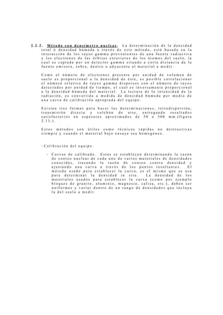 2.2.2. Método con densímetro nuclear. La determinación de la densidad
     total ó densidad húmeda a través de este método, está basada en la
     interacción de los rayos gamma provenientes de una fuente radiactiva
     y los electrones de las órbitas exteriores de los átomos del suelo, la
     cual es captada por un detector gamma situado a corta distancia de la
     fuente emisora, sobre, dentro o adyacente al material a medir.

    Como el número de electrones presente por unidad de volumen de
    suelo es proporcional a la densidad de éste, es posible correlacionar
    el número relativo de rayos gamma dispersos con el número de rayos
    detectados por unidad de tiempo, el cual es inversamente proporcional
    a la densidad húmeda del material. La lectura de la intensidad de la
    radiación, es convertida a medida de densidad húmeda por medio de
    una curva de calibración apropiada del equipo.

    Existen tres formas para hacer las determinaciones, retrodispersión,
    transmisión directa y colchón de aire, entregando resultados
    satisfactorios en espesores aproximados de 50 a 300 mm.(figura
    2.13.).

    Estos métodos son útiles como técnicas rápidas no destructivas
    siempre y cuando el material bajo ensaye sea homogéneo.


    - Calibración del equipo.

       -   Curvas de calibrado. Estas se establecen determinando la razón
           de conteo nuclear de cada uno de varios materiales de densidades
           conocidas, trazando la razón de conteo contra densidad y
           ajustando una curva a través de los puntos resultantes.       El
           método usado para establecer la curva, es el mismo que se usa
           para determinar la densidad in situ.       La densidad de los
           materiales usados para establecer la curva (como por ejemplo
           bloques de granito, aluminio, magnesio, caliza, etc.), deben ser
           uniformes y variar dentro de un rango de densidades que incluya
           la del suelo a medir.
 