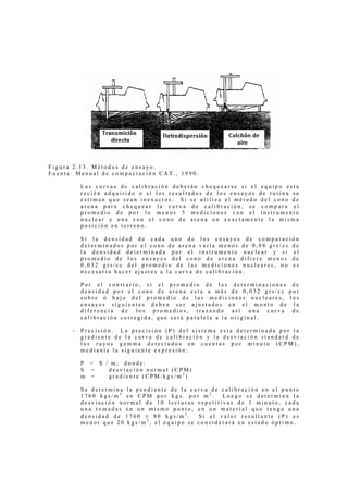Figura 2.13. Métodos de ensayo.
Fuente: Manual de compactación CAT., 1990.

          Las curvas de calibración deberán chequearse si el equipo esta
          recién adquirido o si los resultados de los ensayos de rutina se
          estiman que sean inexactos. Si se utiliza el método del cono de
          arena para chequear la curva de calibración, se compara el
          promedio de por lo menos 5 mediciones con el instrumento
          nuclear y una con el cono de arena en exactamente la misma
          posición en terreno.

          Si la densidad de cada uno de los ensayes de comparación
          determinados por el cono de arena varía menos de 0,08 grs/cc de
          la densidad determinada por el instrumento nuclear y si el
          promedio de los ensayes del cono de arena difiere menos de
          0,032 grs/cc del promedio de las mediciones nucleares, no es
          necesario hacer ajustes a la curva de calibración.

          Por el contrario, si el promedio de las determinaciones de
          densidad por el cono de arena esta a más de 0,032 grs/cc por
          sobre ó bajo del promedio de las mediciones nucleares, los
          ensayes siguientes deben ser ajustados en el monto de la
          diferencia de los promedios, trazando así una curva de
          calibración corregida, que será paralela a la original.

      -   Precisión. La precisión (P) del sistema esta determinada por la
          gradiente de la curva de calibración y la desviación standard de
          los rayos gamma detectados en cuentas por minuto (CPM),
          mediante la siguiente expresión:

          P = S / m; donde:
          S =    desviación normal (CPM)
          m =    gradiente (CPM/kgs/m3)

          Se determina la pendiente de la curva de calibración en el punto
          1760 kgs/m3 en CPM por kgs. por m3.      Luego se determina la
          desviación normal de 10 lecturas repetitivas de 1 minuto, cada
          una tomadas en un mismo punto, en un material que tenga una
          densidad de 1760 ± 80 kgs/m3.     Si el valor resultante (P) es
          menor que 20 kgs/m3, el equipo se considerará en estado óptimo.
 