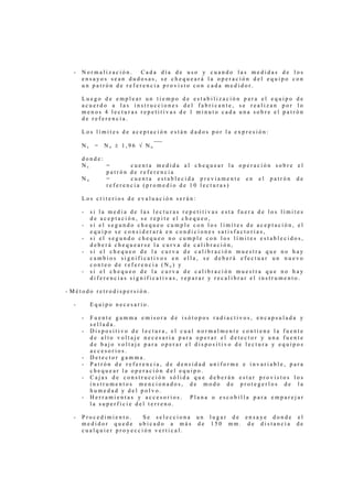 -   Normalización.   Cada día de uso y cuando las medidas de los
      ensayos sean dudosas, se chequeará la operación del equipo con
      un patrón de referencia provisto con cada medidor.

      Luego de emplear un tiempo de estabilización para el equipo de
      acuerdo a las instrucciones del fabricante, se realizan por lo
      menos 4 lecturas repetitivas de 1 minuto cada una sobre el patrón
      de referencia.

      Los límites de aceptación están dados por la expresión:

      Ns    =   No ± 1,96 √ No

      donde:
      Ns     =      cuenta medida al chequear la operación sobre el
             patrón de referencia
      No     =      cuenta establecida previamente en el patrón de
             referencia (promedio de 10 lecturas)

      Los criterios de evaluación serán:

      -    si la media de las lecturas repetitivas esta fuera de los límites
           de aceptación, se repite el chequeo,
      -    si el segundo chequeo cumple con los límites de aceptación, el
           equipo se considerará en condiciones satisfactorias,
      -    si el segundo chequeo no cumple con los límites establecidos,
           deberá chequearse la curva de calibración,
      -    si el chequeo de la curva de calibración muestra que no hay
           cambios significativos en ella, se deberá efectuar un nuevo
           conteo de referencia (No) y
      -    si el chequeo de la curva de calibración muestra que no hay
           diferencias significativas, reparar y recalibrar el instrumento.

- Método retrodispersión.

  -        Equipo necesario.

      -    Fuente gamma emisora de isótopos radiactivos, encapsulada y
           sellada.
      -    Dispositivo de lectura, el cual normalmente contiene la fuente
           de alto voltaje necesaria para operar el detector y una fuente
           de bajo voltaje para operar el dispositivo de lectura y equipos
           accesorios.
      -    Detector gamma.
      -    Patrón de referencia, de densidad uniforme e invariable, para
           chequear la operación del equipo.
      -    Cajas de construcción sólida que deberán estar provistos los
           instrumentos mencionados, de modo de protegerlos de la
           humedad y del polvo.
      -    Herramientas y accesorios. Plana o escobilla para emparejar
           la superficie del terreno.

  -   Procedimiento.   Se selecciona un lugar de ensaye donde el
      medidor quede ubicado a más de 150 mm. de distancia de
      cualquier proyección vertical.
 