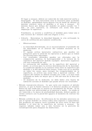El lugar a ensayar, deberá ser removido de todo material suelto y
        disgregado. El área horizontal será la necesaria para acomodar
        el medidor, aplanándola hasta dejarla lisa de modo de obtener el
        máximo contacto entre el medidor y el área a ensayar.          El
        máximo hueco por debajo del medidor no podrá exceder los 3
        mm., en caso contrario, se rellenará con arena fina para
        emparejar la superficie.

        Finalmente, se asienta y estabiliza el medidor para tomar una o
        más lecturas de 1 minuto cada una (figura 2.14.).

    -   Cálculo.  Determinar la densidad húmeda in situ utilizando la
        curva de calibración previamente establecida.

    -       Observaciones.

        -   La densidad determinada, no es necesariamente el promedio de
            las densidades en el interior del volumen envuelto en la
            medición.
        -   El equipo utiliza materiales radiactivos que pueden ser
            peligrosos para la salud de los operarios a menos que se tomen
            las precauciones adecuadas.
        -   Los   resultados   obtenidos   pueden   ser  afectados  por   la
            composición química, la heterogeneidad o la textura de la
            superficie del material medido (ejemplo: materiales orgánicos
            con alto contenido de sal).
        -   La colocación del medidor en la superficie del material a
            medir, es crítica para la exitosa determinación de la densidad.
            La condición óptima es el contacto total entre la superficie del
            medidor y la del material bajo ensaye. Como esto no es posible
            en todos los casos, para corregir las irregularidades de la
            superficie, se utiliza una arena fina o material similar.     El
            espesor del relleno no deberá exceder los 3 mm. y el área total
            rellenada no debe ser mayor que el 10% del área de la base del
            medidor.
        -   Al momento de la medición, no debe haber otra fuente de
            radiación cercana al medidor que pueda alterar los resultados.

-   Método transmisión directa. Lo que varía con respecto al método
    anterior, es que la fuente emisora o el detector pueden ser alojados
    dentro de una sonda que se inserta en incrementos de 50 mm., en un
    agujero hecho con anterioridad en el material a medir. La sonda al
    ser removida a la marca de profundidad deseada, deberá quedar en
    íntimo contacto con la pared del agujero al momento de realizar las
    lecturas.

-   Método colchón de aire. Se diferencia de los métodos anteriores en
    que el equipo medidor se coloca sobre unos soportes o espaciadores
    que producen un espacio vacío (colchón de aire) entre la base del
    medidor y el área de la superficie de terreno a ensayar.        Se
    requiere además tomar una o más lecturas en la posición de
    retrodispersión para chequear las mediciones.
 