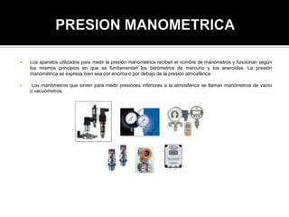  Los aparatos utilizados para medir la presión manométrica reciben el nombre de manómetros y funcionan según
los mismos principios en que se fundamentan los barómetros de mercurio y los aneroides. La presión
manométrica se expresa bien sea por encima o por debajo de la presión atmosférica.
 Los manómetros que sirven para medir presiones inferiores a la atmosférica se llaman manómetros de vacío
o vacuómetros.
 