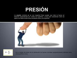 La presión (símbolo p) es una magnitud física escalar que mide la fuerza en
dirección perpendicular por unidad de superficie, y sirve para caracterizar cómo se
aplica una determinada fuerza resultante sobre una superficie.
Es la medida del efecto de la distribución de fuerzas normales (perpendiculares) aplicada sobre una superficie o área.
Es la medida del efecto de la distribución de fuerzas normales (perpendiculares) aplicada sobre
una superficie o área.
 