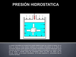 La presión hidrostática es la parte de la presión debida al peso de un fluido en reposo. En un
fluido en reposo la única presión existente es la presión hidrostática, en un fluido en
movimiento además puede aparecer una presión hidrodinámica adicional relacionada con la
velocidad del fluido. Es la presión que sufren los cuerpos sumergidos en un líquido o fluido
por el simple y sencillo hecho de sumergirse dentro de este. Se define por la
fórmula donde es la presión hidrostática, es el peso específico y profundidad bajo la
superficie del fluido
 