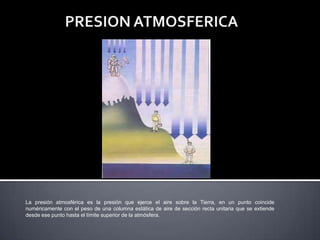 La presión atmosférica es la presión que ejerce el aire sobre la Tierra, en un punto coincide
numéricamente con el peso de una columna estática de aire de sección recta unitaria que se extiende
desde ese punto hasta el límite superior de la atmósfera.
 