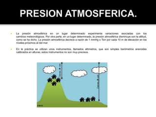  La presión atmosférica en un lugar determinado experimenta variaciones asociadas con los
cambios meteorológicos. Por otra parte, en un lugar determinado, la presión atmosférica disminuye con la altitud,
como se ha dicho. La presión atmosférica decrece a razón de 1 mmHg o Torr por cada 10 m de elevación en los
niveles próximos al del mar.
 En la práctica se utilizan unos instrumentos, llamados altímetros, que son simples barómetros aneroides
calibrados en alturas; estos instrumentos no son muy precisos.
 