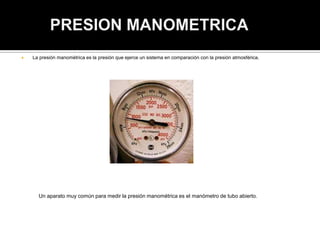  La presión manométrica es la presión que ejerce un sistema en comparación con la presión atmosférica.
Un aparato muy común para medir la presión manométrica es el manómetro de tubo abierto.
 