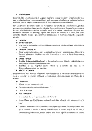 1
1. INTRODUCCION
La densidad del cemento desempeña un papel importante en su producción y funcionamiento. Cada
paso en la fabricación del cemento es verificado por frecuentes pruebas físicas, al igual que el producto
terminado, a fin de asegurar que este cumple con todas las especificaciones necesarias.
Para un contenido de cemento dado, una reducción en los tamaños de partícula medios, produce
generalmente una resistencia compresiva más alta. Consecuentemente, la finura de los cementos de
Portland se ha ido aumentando con el paso de los años a fin de mejorar características tales como altas
resistencias tempranas. Sin embargo, algunos otros efectos del aumento de la finura, tales como
demandas más altas de agua y generación más rápida de calor en el concreto no pueden ser pasados
por alto.
2. OBJETIVOS
2.1 OBJETIVO GENERAL:
 Determinar la densidad del cemento hidráulico, mediante el método del frasco volumétrico de
Le Chatelier.
2.2 OBJETIVOS ESPECÍFICOS:
 Aplicar los conceptos básicos sobre la realización del ensayo y los cálculos para determinar la
densidad del cemento hidráulico con el fin de optimizar su uso en el diseño de mezclas de
concreto.
3. MARCO TEORICO
 Densidad del Cemento Hidráulico (ρ): La densidad del cemento hidráulico está definida como
la masa de un volumen unitario de los sólidos.
 Densidad: es una magnitud escalar referida a la cantidad de masa en un
determinado volumen de una sustancia.
4. METODO DE ENSAYO
La determinación de la densidad del cemento hidráulico consiste en establecer la relación entre una
masa de cemento y el volumen del líquido no reactivo que esta masa desplaza en el frasco de Le
Chatelier.
4.1 MATERIALES
 Balanza, con una precisión de 0.05g
 Termómetro, graduado con divisiones de 0.1 °C
 Frasco Le Chatelier.
4.2 PROCEDIMIENTO
 Se pesa alrededor de 64 gramos de Cemento Portland.
 Llenar el frasco con diésel hasta un punto en la parte baja del cuello entre las marcas 0 𝑐𝑚3
y
1𝑐𝑚3
.
 El cemento previamente pesado se introduce en pequeñas porciones con una espátula evitando
que el cemento se adhiera al interior del frasco sobre el líquido. Después de que todo el
cemento se haya introducido, colocar el tapón en el frasco y girarlo suavemente en círculos
 