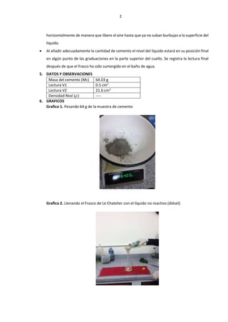2
horizontalmente de manera que libere el aire hasta que ya no suban burbujas a la superficie del
líquido.
 Al añadir adecuadamente la cantidad de cemento el nivel del líquido estará en su posición final
en algún punto de las graduaciones en la parte superior del cuello. Se registra la lectura final
después de que el frasco ha sido sumergido en el baño de agua.
5. DATOS Y OBSERVACIONES
Masa del cemento (Mc) 64.03 g
Lectura V1 0.5 cm3
Lectura V2 21.6 cm3
Densidad Real (𝜌) ----
6. GRAFICOS
Grafico 1. Pesando 64 g de la muestra de cemento
Grafico 2. Llenando el Frasco de Le Chatelier con el líquido no reactivo (diésel)
 