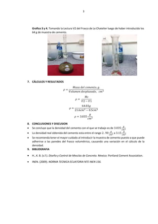 3
Grafico 3 y 4. Tomando la Lectura V2 del Frasco de Le Chatelier luego de haber introducido los
64 g de muestra de cemento.
7. CÁLCULOS Y RESULTADOS
𝜌 =
𝑀𝑎𝑠𝑎 𝑑𝑒𝑙 𝑐𝑒𝑚𝑒𝑛𝑡𝑜, 𝑔.
𝑉𝑜𝑙𝑢𝑚𝑒𝑛 𝑑𝑒𝑠𝑝𝑙𝑎𝑧𝑎𝑑𝑜, 𝑐𝑚3
𝜌 =
𝑀𝑐
𝑉2 − 𝑉1
𝜌 =
64.03𝑔
21.6𝑐𝑚3 − 0.5𝑐𝑚3
𝜌 = 3.035
𝑔
𝑐𝑚3
8. CONCLUSIONES Y DISCUSION
 Se concluye que la densidad del cemento con el que se trabajo es de 3.035
𝑔
𝑐𝑚3
 La densidad real obtenida del cemento esta entre el rango 2. .90
𝑔
𝑐𝑚3 a 3.15
𝑔
𝑐𝑚3
 Se recomienda tener el mayor cuidado al introducir la muestra de cemento puesto a que puede
adherirse a las paredes del frasco volumétrico, causando una variación en el cálculo de la
densidad.
9. BIBLIOGRAFIA
 H., K. B. (s.f.). Diseño y Control de Mesclas de Concreto. Mexico: Portland Cement Assosiation.
 INEN. (2009). NORMA TECNICA ECUATORIA NTE INEN 156.
 