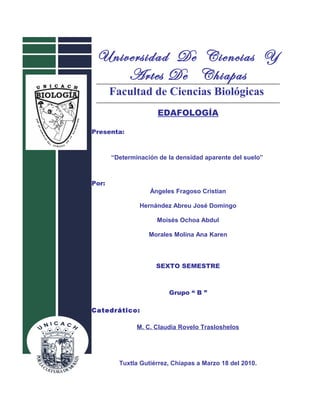 Universidad De Ciencias Y
Artes De Chiapas
Facultad de Ciencias Biológicas
EDAFOLOGÍA
Presenta:
“Determinación de la densidad aparente del suelo”
Por:
Ángeles Fragoso Cristian
Hernández Abreu José Domingo
Moisés Ochoa Abdul
Morales Molina Ana Karen
SEXTO SEMESTRE
Grupo “ B ”
Catedrático:
M. C. Claudia Rovelo Trasloshelos
Tuxtla Gutiérrez, Chiapas a Marzo 18 del 2010.
 