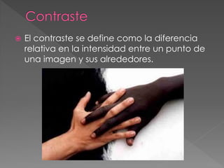  El contraste se define como la diferencia
relativa en la intensidad entre un punto de
una imagen y sus alrededores.
 