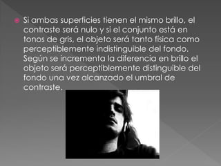  Si ambas superficies tienen el mismo brillo, el
contraste será nulo y si el conjunto está en
tonos de gris, el objeto será tanto física como
perceptiblemente indistinguible del fondo.
Según se incrementa la diferencia en brillo el
objeto será perceptiblemente distinguible del
fondo una vez alcanzado el umbral de
contraste.
 