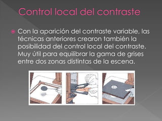  Con la aparición del contraste variable, las
técnicas anteriores crearon también la
posibilidad del control local del contraste.
Muy útil para equilibrar la gama de grises
entre dos zonas distintas de la escena.
 