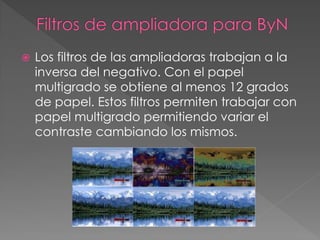 Los filtros de las ampliadoras trabajan a la
inversa del negativo. Con el papel
multigrado se obtiene al menos 12 grados
de papel. Estos filtros permiten trabajar con
papel multigrado permitiendo variar el
contraste cambiando los mismos.
 