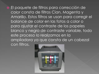  El paquete de filtros para corrección de
color consta de filtros Cian, Magenta y
Amarillo. Estos filtros se usan para corregir el
balance de color en las fotos a color o
para ajustar el contraste de los papeles
blanco y negro de contraste variable, todo
este proceso lo realizamos en la
ampliadora ya que consta de un cabezal
con filtros.
 